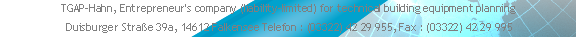 TGAP-Hahn, Entrepreneur's company (liability-limited) for technical building equipment planning  
 Duisburger Straße 39a, 14612 Falkensee Telefon : (03322) 42 29 955, Fax : (03322) 42 29 995